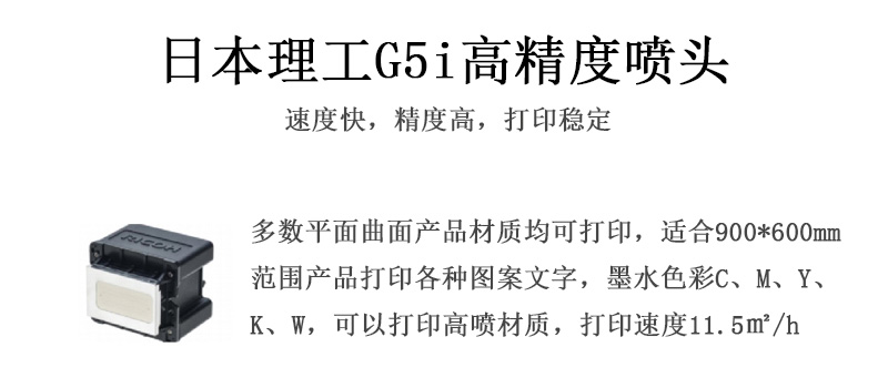 日本理工高精度噴頭，速度快，精度高，打印穩(wěn)定，多數(shù)平面均可打印，可以在部分曲面產(chǎn)品材質(zhì)上打印，使用范圍在900mm*600mm范圍內(nèi)產(chǎn)品打印各種圖案，墨水色彩為C、M、Y、K、W，可以打印高噴材質(zhì)，打印速度在11.5平米/小時
